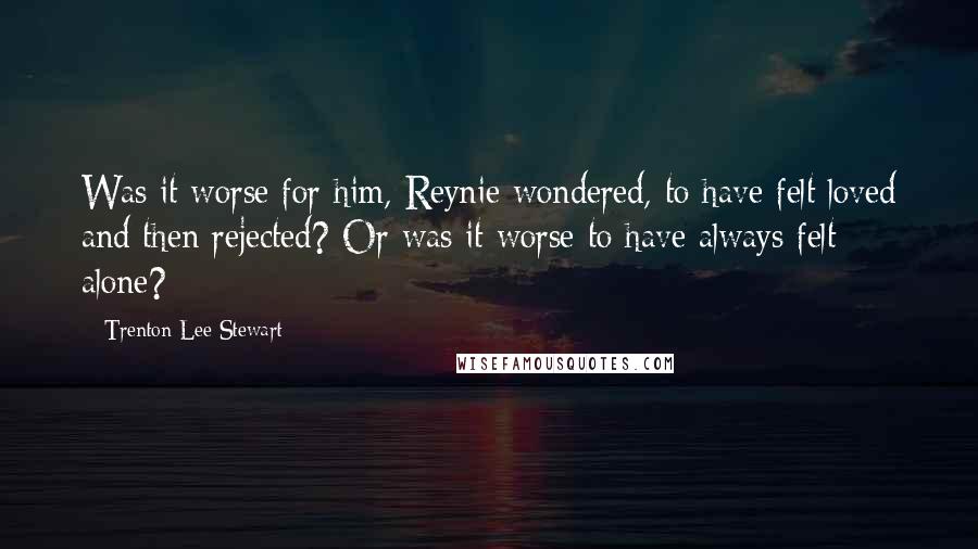 Trenton Lee Stewart Quotes: Was it worse for him, Reynie wondered, to have felt loved and then rejected? Or was it worse to have always felt alone?