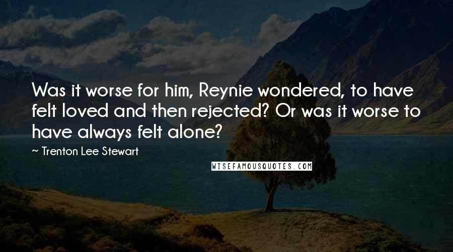 Trenton Lee Stewart Quotes: Was it worse for him, Reynie wondered, to have felt loved and then rejected? Or was it worse to have always felt alone?