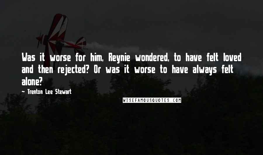 Trenton Lee Stewart Quotes: Was it worse for him, Reynie wondered, to have felt loved and then rejected? Or was it worse to have always felt alone?