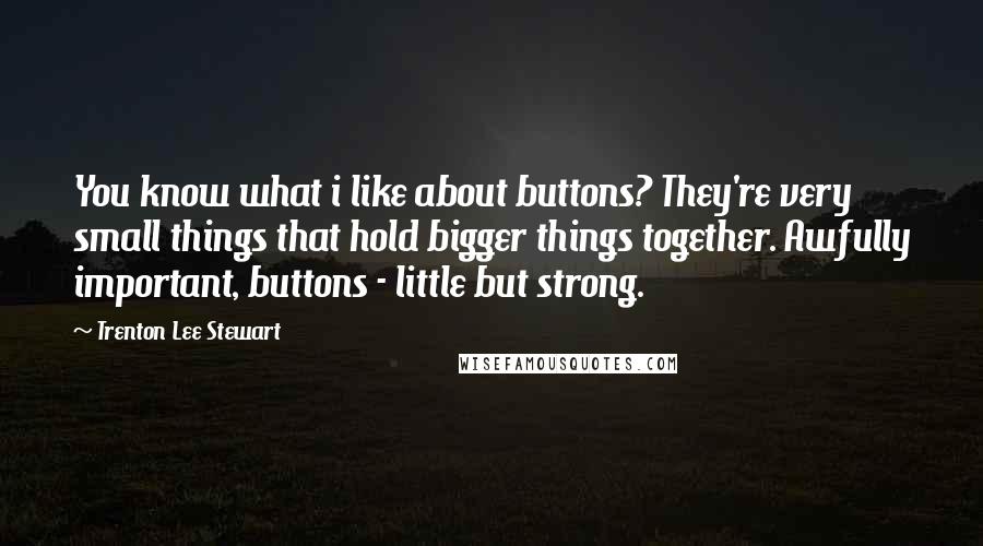 Trenton Lee Stewart Quotes: You know what i like about buttons? They're very small things that hold bigger things together. Awfully important, buttons - little but strong.