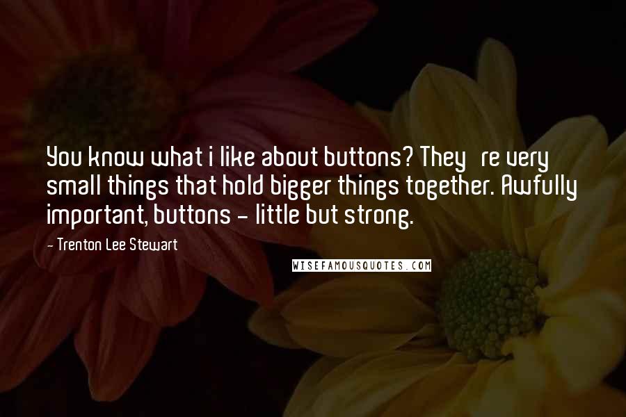 Trenton Lee Stewart Quotes: You know what i like about buttons? They're very small things that hold bigger things together. Awfully important, buttons - little but strong.