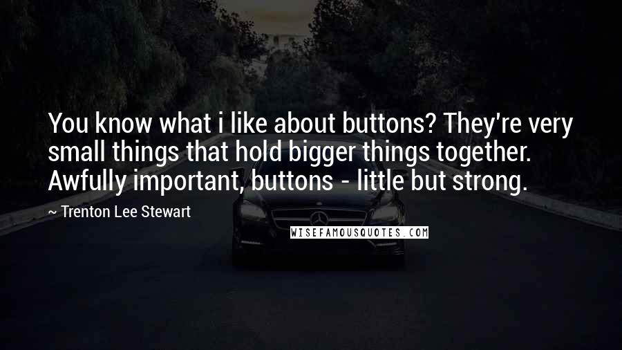 Trenton Lee Stewart Quotes: You know what i like about buttons? They're very small things that hold bigger things together. Awfully important, buttons - little but strong.