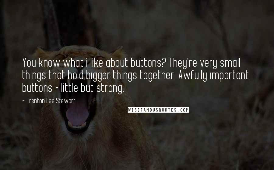 Trenton Lee Stewart Quotes: You know what i like about buttons? They're very small things that hold bigger things together. Awfully important, buttons - little but strong.