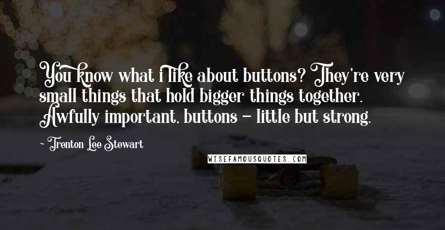 Trenton Lee Stewart Quotes: You know what i like about buttons? They're very small things that hold bigger things together. Awfully important, buttons - little but strong.