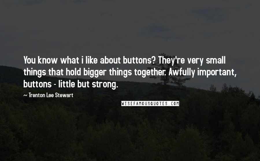 Trenton Lee Stewart Quotes: You know what i like about buttons? They're very small things that hold bigger things together. Awfully important, buttons - little but strong.