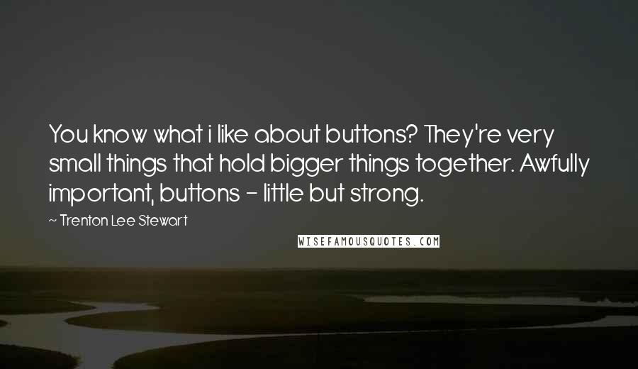 Trenton Lee Stewart Quotes: You know what i like about buttons? They're very small things that hold bigger things together. Awfully important, buttons - little but strong.