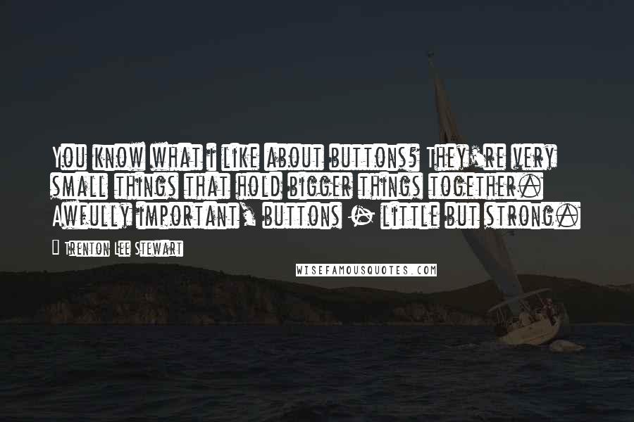 Trenton Lee Stewart Quotes: You know what i like about buttons? They're very small things that hold bigger things together. Awfully important, buttons - little but strong.