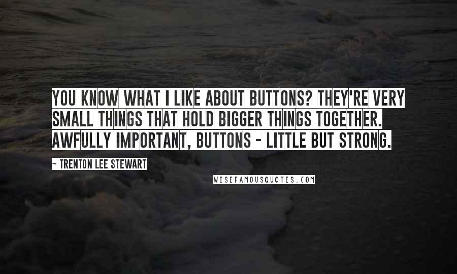 Trenton Lee Stewart Quotes: You know what i like about buttons? They're very small things that hold bigger things together. Awfully important, buttons - little but strong.