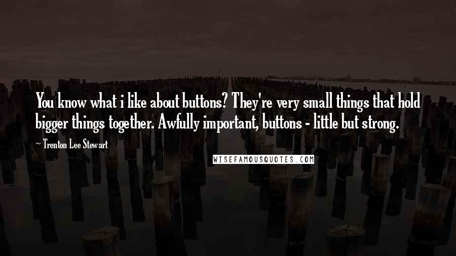 Trenton Lee Stewart Quotes: You know what i like about buttons? They're very small things that hold bigger things together. Awfully important, buttons - little but strong.