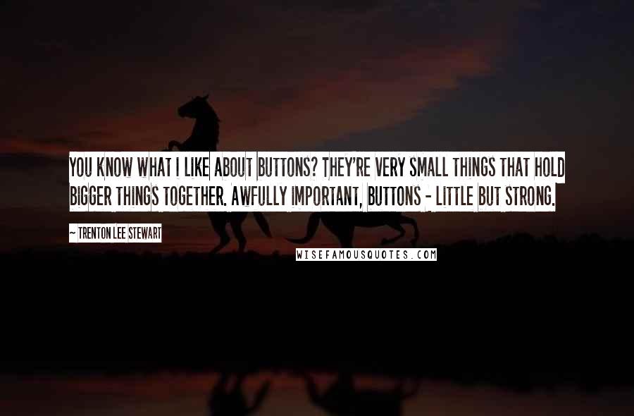 Trenton Lee Stewart Quotes: You know what i like about buttons? They're very small things that hold bigger things together. Awfully important, buttons - little but strong.