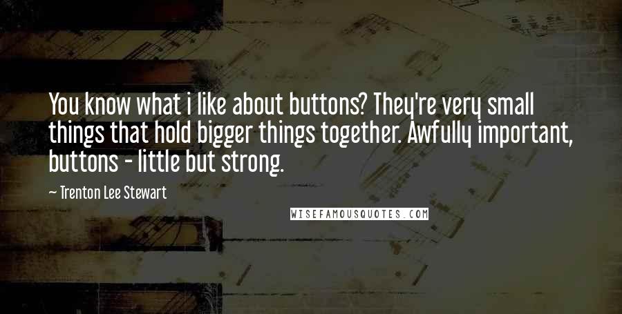 Trenton Lee Stewart Quotes: You know what i like about buttons? They're very small things that hold bigger things together. Awfully important, buttons - little but strong.