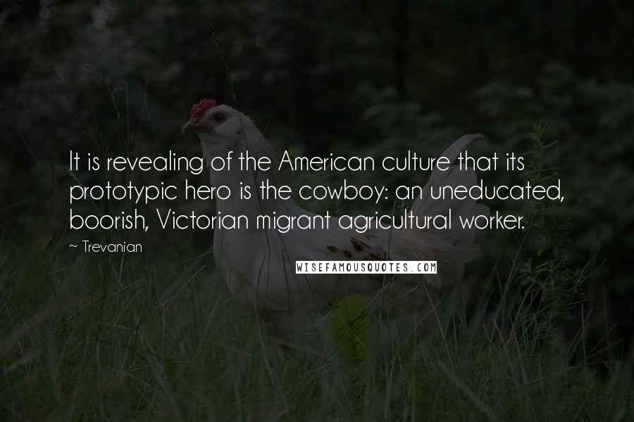 Trevanian Quotes: It is revealing of the American culture that its prototypic hero is the cowboy: an uneducated, boorish, Victorian migrant agricultural worker.
