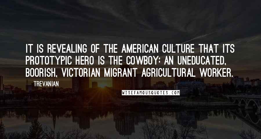 Trevanian Quotes: It is revealing of the American culture that its prototypic hero is the cowboy: an uneducated, boorish, Victorian migrant agricultural worker.