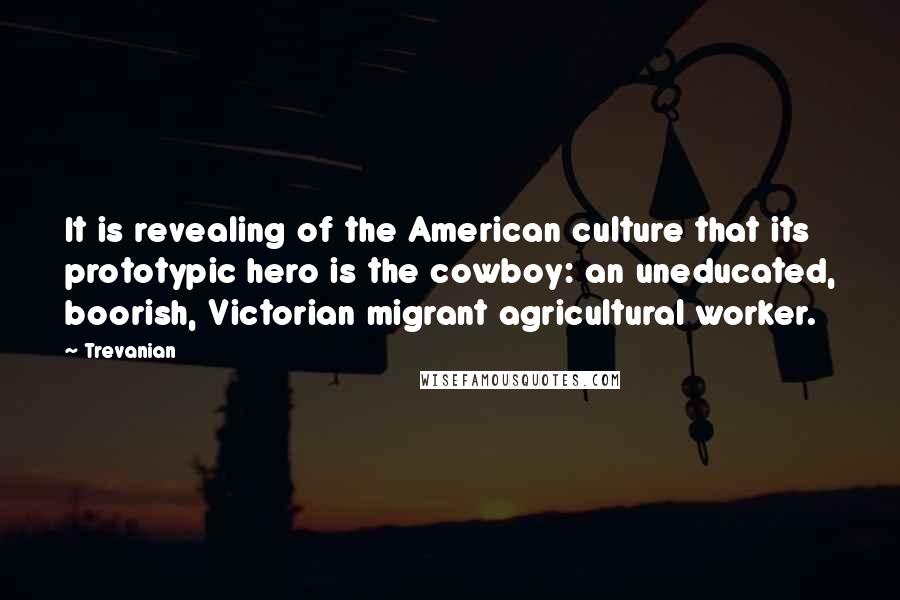 Trevanian Quotes: It is revealing of the American culture that its prototypic hero is the cowboy: an uneducated, boorish, Victorian migrant agricultural worker.