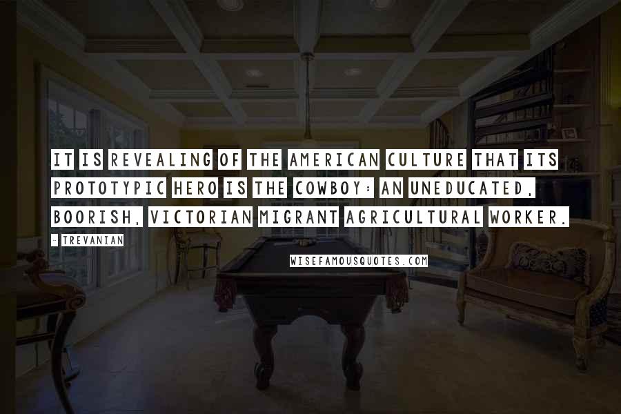 Trevanian Quotes: It is revealing of the American culture that its prototypic hero is the cowboy: an uneducated, boorish, Victorian migrant agricultural worker.