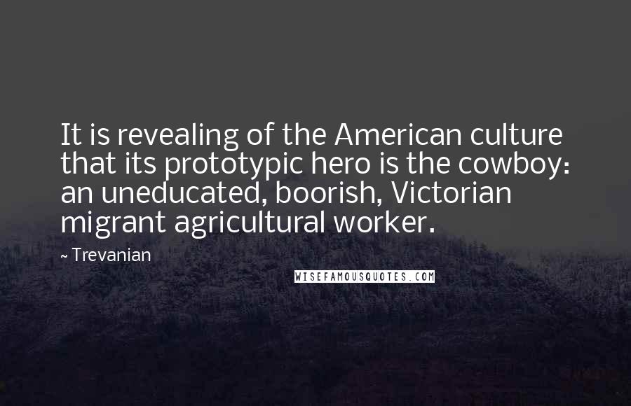 Trevanian Quotes: It is revealing of the American culture that its prototypic hero is the cowboy: an uneducated, boorish, Victorian migrant agricultural worker.