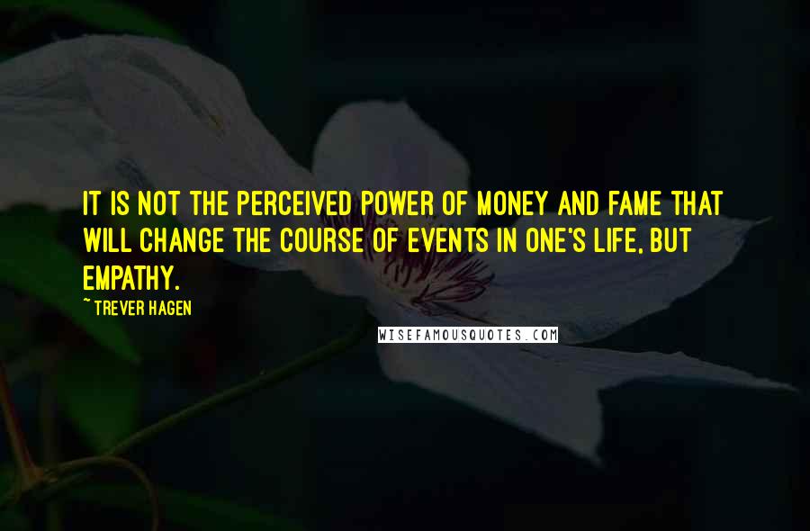 Trever Hagen Quotes: It is not the perceived power of money and fame that will change the course of events in one's life, but empathy.