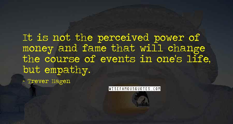 Trever Hagen Quotes: It is not the perceived power of money and fame that will change the course of events in one's life, but empathy.
