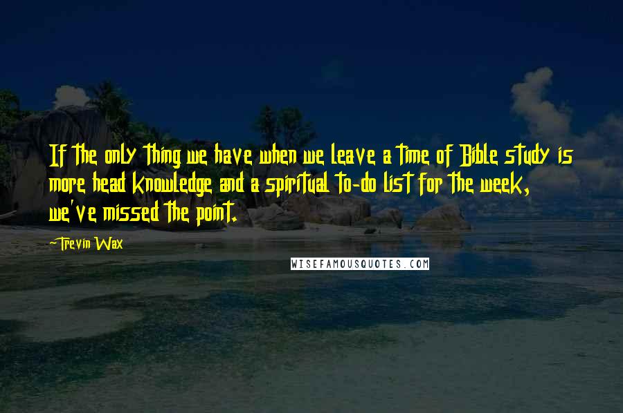 Trevin Wax Quotes: If the only thing we have when we leave a time of Bible study is more head knowledge and a spiritual to-do list for the week, we've missed the point.
