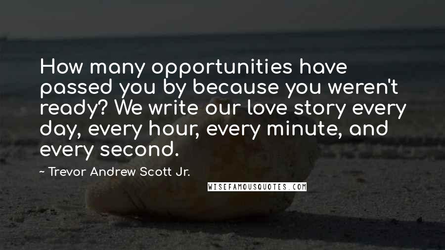 Trevor Andrew Scott Jr. Quotes: How many opportunities have passed you by because you weren't ready? We write our love story every day, every hour, every minute, and every second.