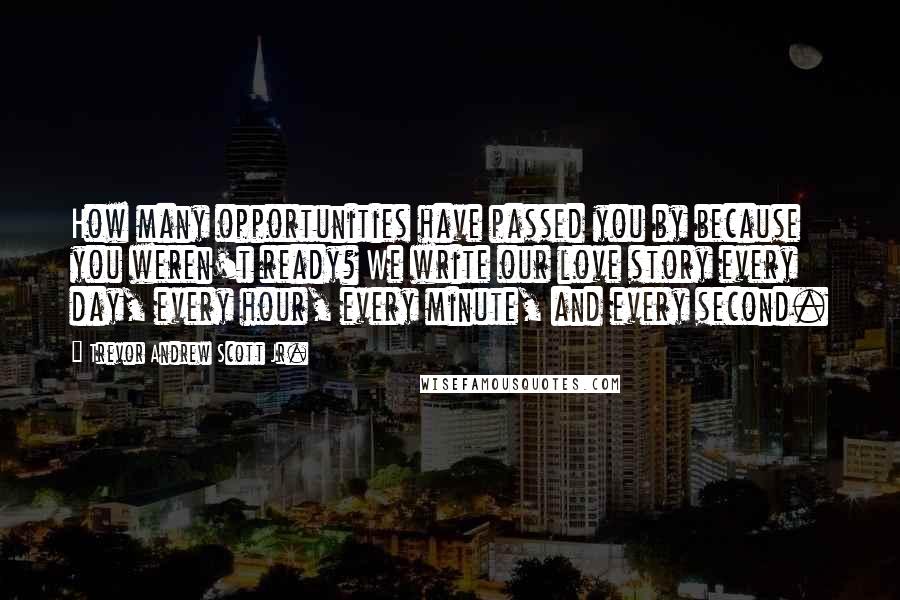 Trevor Andrew Scott Jr. Quotes: How many opportunities have passed you by because you weren't ready? We write our love story every day, every hour, every minute, and every second.