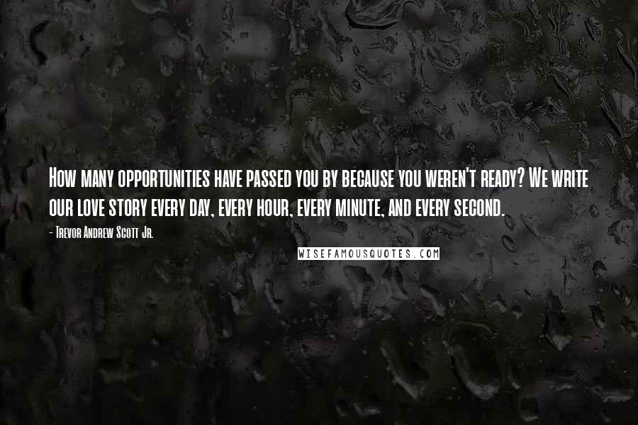 Trevor Andrew Scott Jr. Quotes: How many opportunities have passed you by because you weren't ready? We write our love story every day, every hour, every minute, and every second.