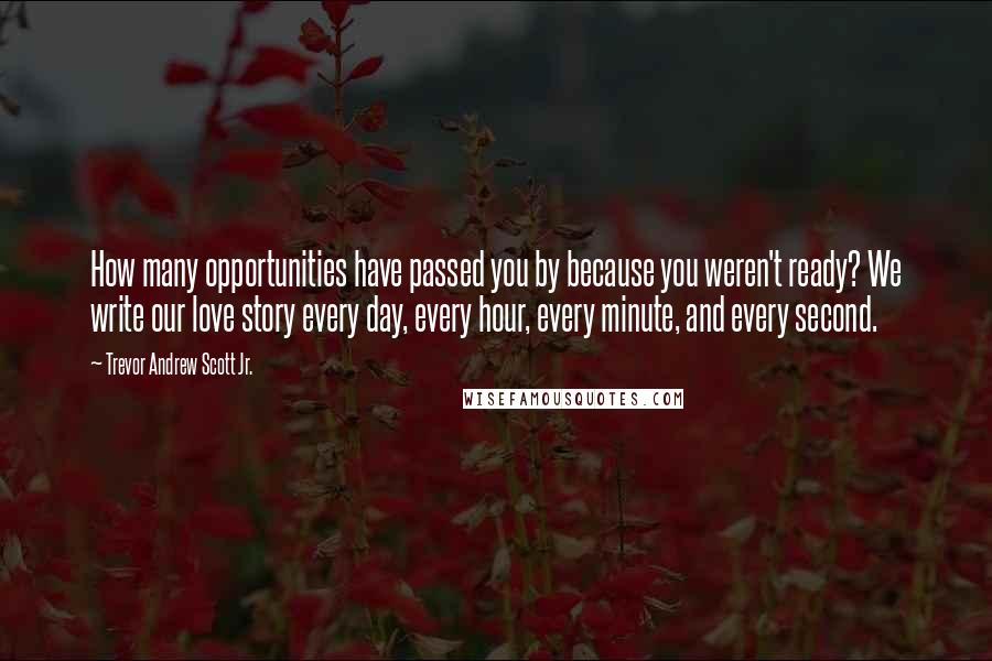 Trevor Andrew Scott Jr. Quotes: How many opportunities have passed you by because you weren't ready? We write our love story every day, every hour, every minute, and every second.