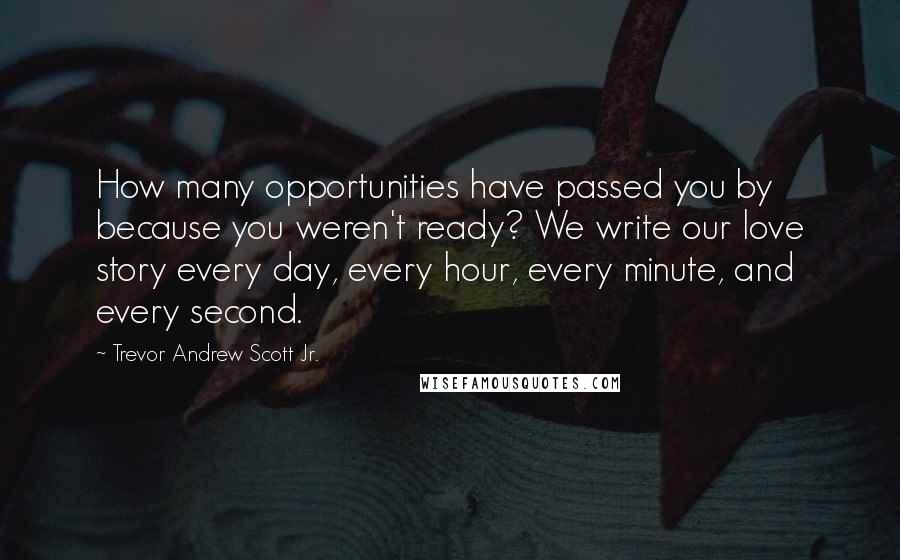 Trevor Andrew Scott Jr. Quotes: How many opportunities have passed you by because you weren't ready? We write our love story every day, every hour, every minute, and every second.