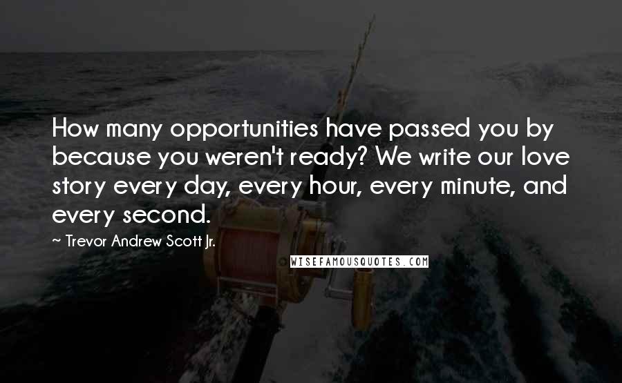 Trevor Andrew Scott Jr. Quotes: How many opportunities have passed you by because you weren't ready? We write our love story every day, every hour, every minute, and every second.