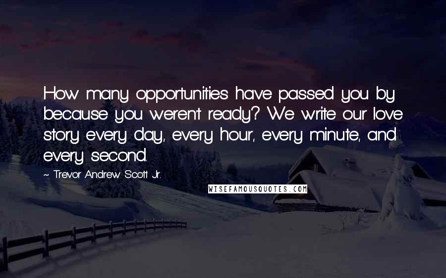 Trevor Andrew Scott Jr. Quotes: How many opportunities have passed you by because you weren't ready? We write our love story every day, every hour, every minute, and every second.