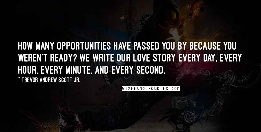 Trevor Andrew Scott Jr. Quotes: How many opportunities have passed you by because you weren't ready? We write our love story every day, every hour, every minute, and every second.