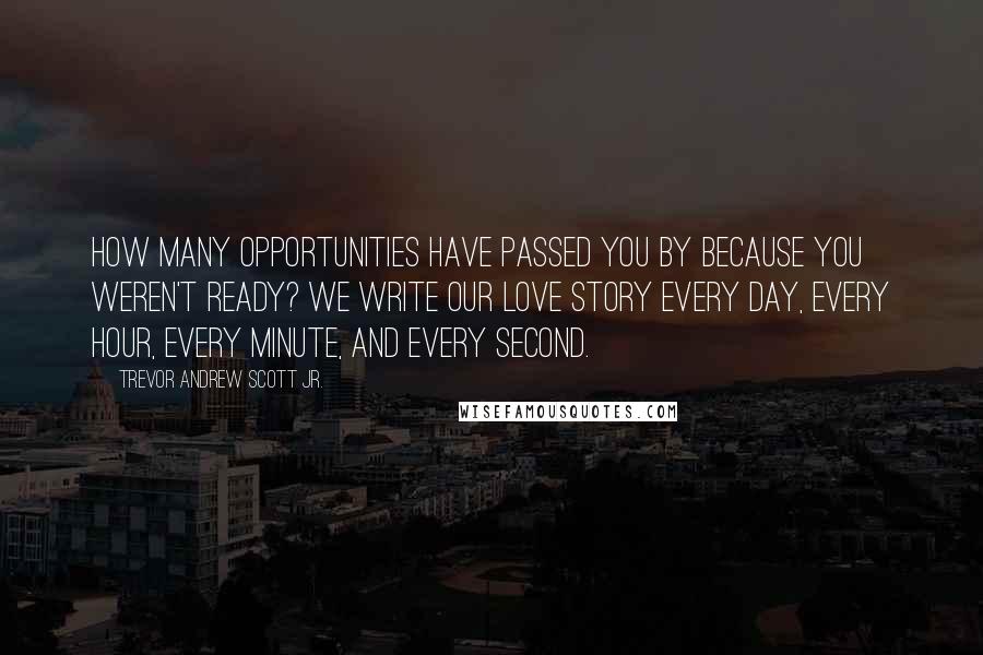 Trevor Andrew Scott Jr. Quotes: How many opportunities have passed you by because you weren't ready? We write our love story every day, every hour, every minute, and every second.