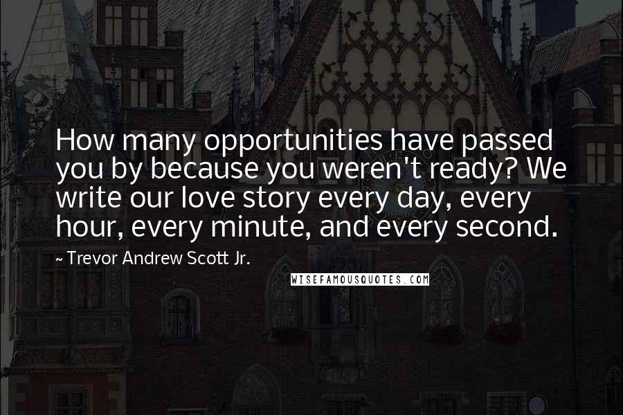 Trevor Andrew Scott Jr. Quotes: How many opportunities have passed you by because you weren't ready? We write our love story every day, every hour, every minute, and every second.