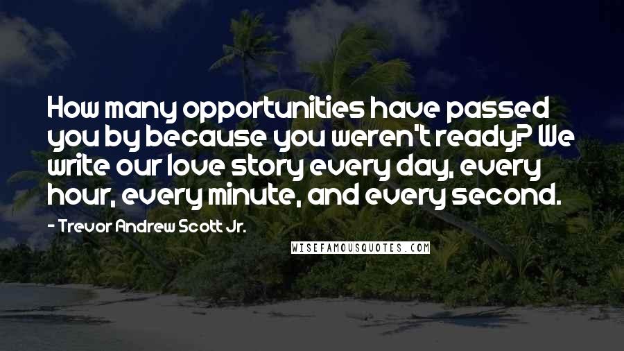 Trevor Andrew Scott Jr. Quotes: How many opportunities have passed you by because you weren't ready? We write our love story every day, every hour, every minute, and every second.