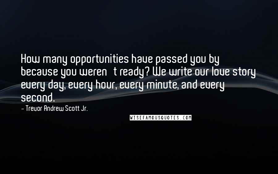 Trevor Andrew Scott Jr. Quotes: How many opportunities have passed you by because you weren't ready? We write our love story every day, every hour, every minute, and every second.