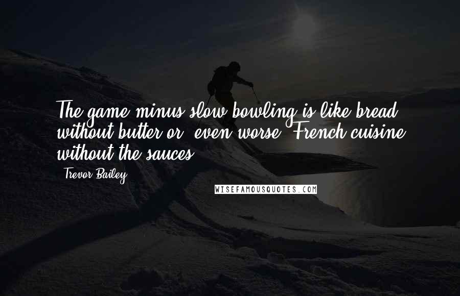 Trevor Bailey Quotes: The game minus slow bowling is like bread without butter or, even worse, French cuisine without the sauces.