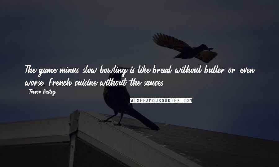 Trevor Bailey Quotes: The game minus slow bowling is like bread without butter or, even worse, French cuisine without the sauces.