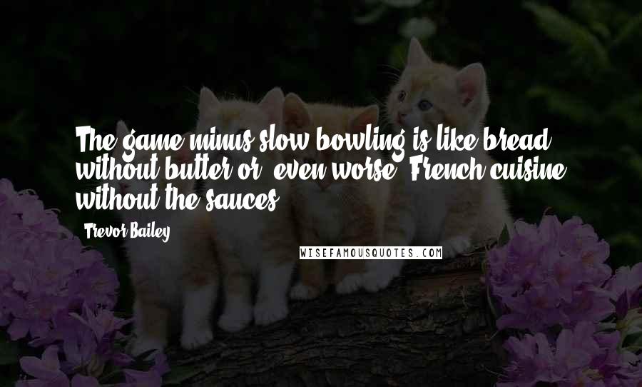 Trevor Bailey Quotes: The game minus slow bowling is like bread without butter or, even worse, French cuisine without the sauces.