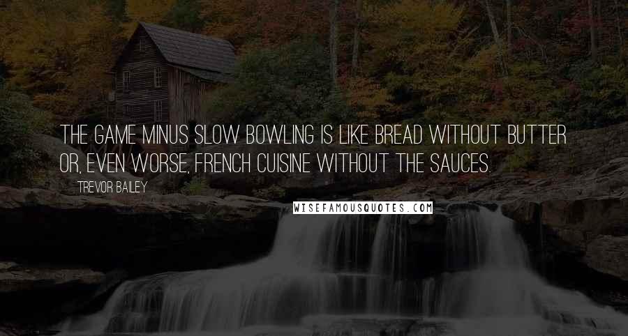 Trevor Bailey Quotes: The game minus slow bowling is like bread without butter or, even worse, French cuisine without the sauces.