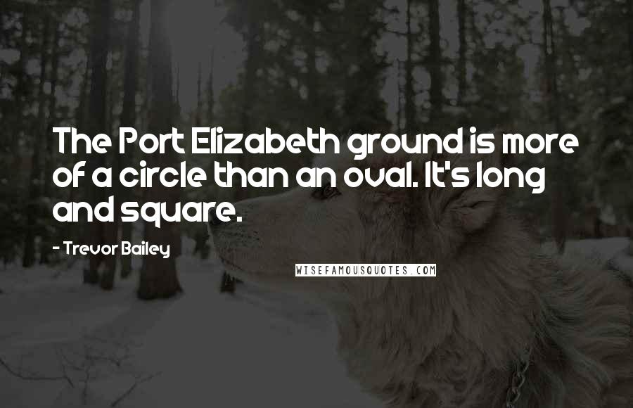 Trevor Bailey Quotes: The Port Elizabeth ground is more of a circle than an oval. It's long and square.