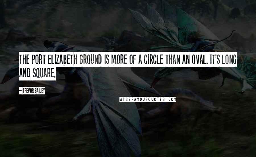 Trevor Bailey Quotes: The Port Elizabeth ground is more of a circle than an oval. It's long and square.