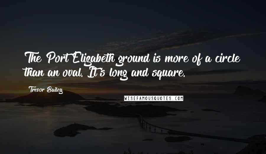 Trevor Bailey Quotes: The Port Elizabeth ground is more of a circle than an oval. It's long and square.