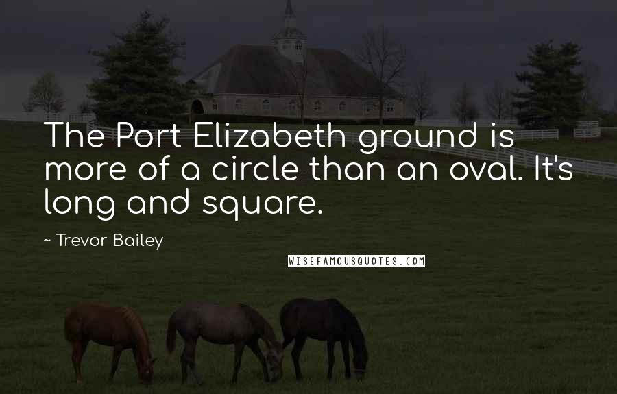 Trevor Bailey Quotes: The Port Elizabeth ground is more of a circle than an oval. It's long and square.