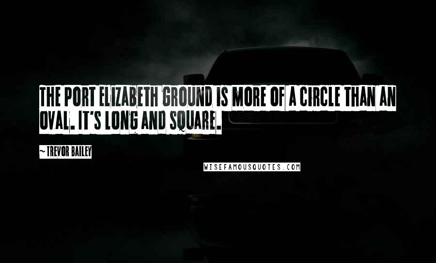 Trevor Bailey Quotes: The Port Elizabeth ground is more of a circle than an oval. It's long and square.