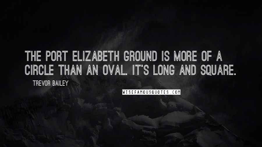 Trevor Bailey Quotes: The Port Elizabeth ground is more of a circle than an oval. It's long and square.