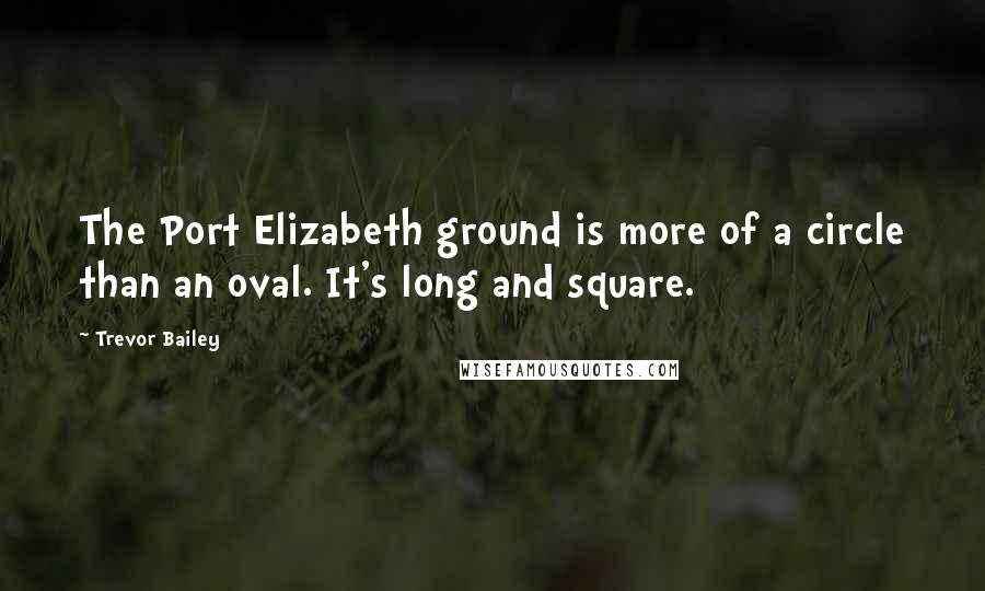 Trevor Bailey Quotes: The Port Elizabeth ground is more of a circle than an oval. It's long and square.