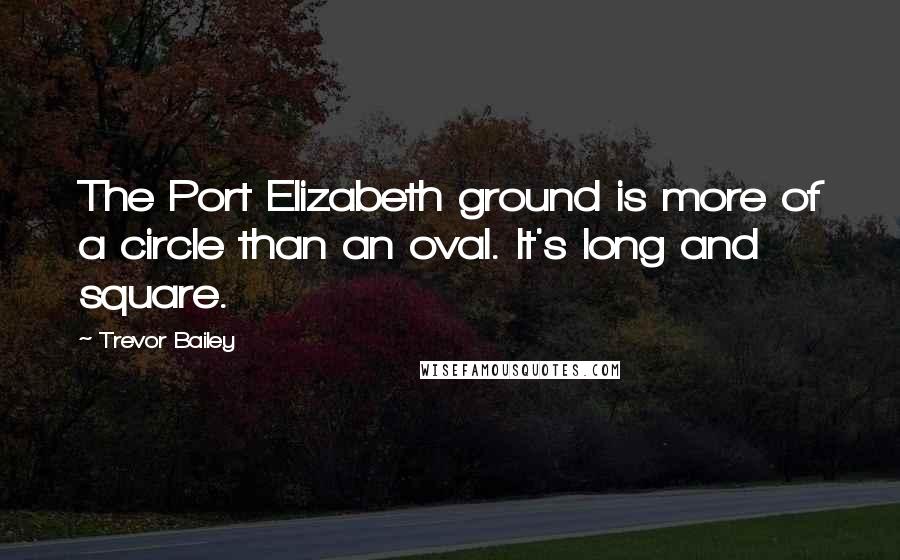 Trevor Bailey Quotes: The Port Elizabeth ground is more of a circle than an oval. It's long and square.