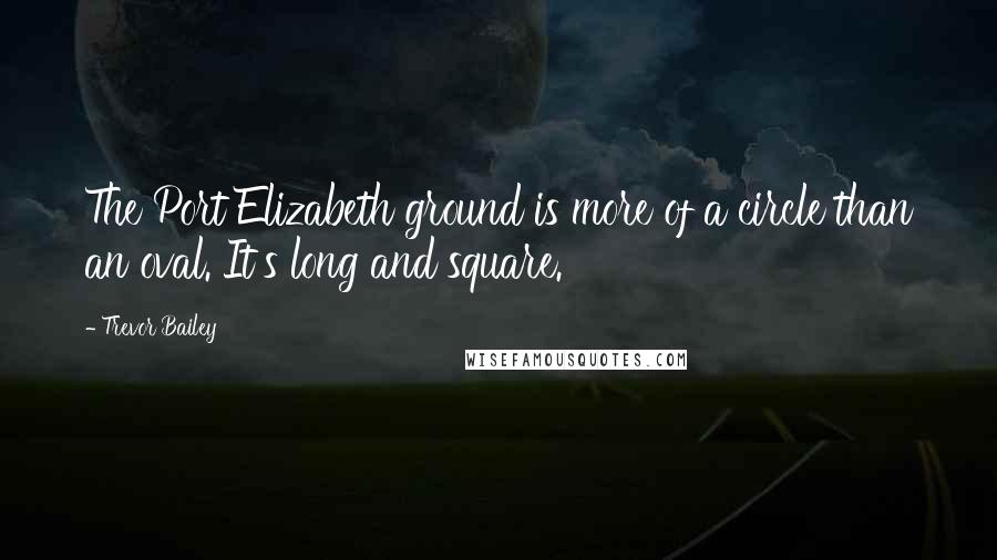 Trevor Bailey Quotes: The Port Elizabeth ground is more of a circle than an oval. It's long and square.