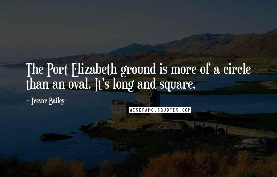 Trevor Bailey Quotes: The Port Elizabeth ground is more of a circle than an oval. It's long and square.