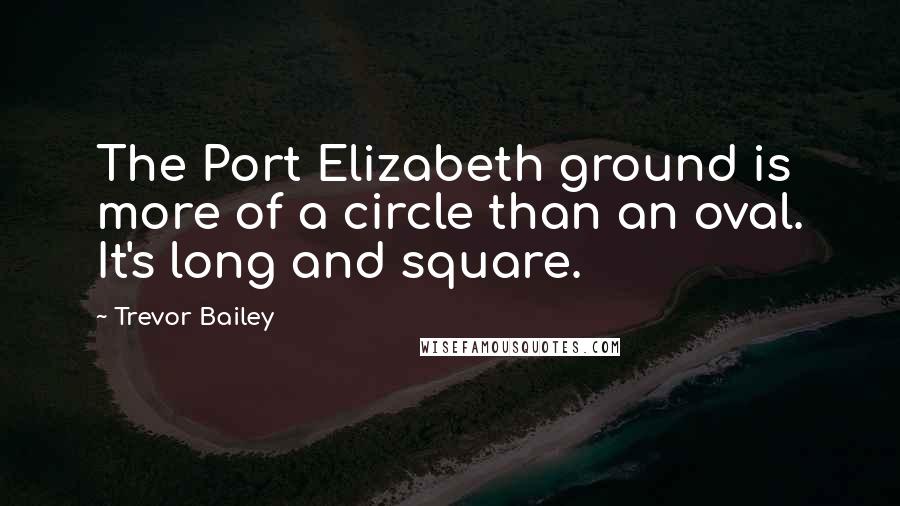 Trevor Bailey Quotes: The Port Elizabeth ground is more of a circle than an oval. It's long and square.